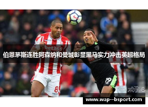 伯恩茅斯连胜阿森纳和曼城彰显黑马实力冲击英超格局