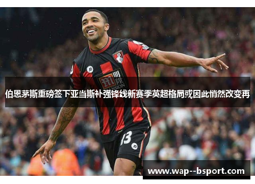 伯恩茅斯重磅签下亚当斯补强锋线新赛季英超格局或因此悄然改变再