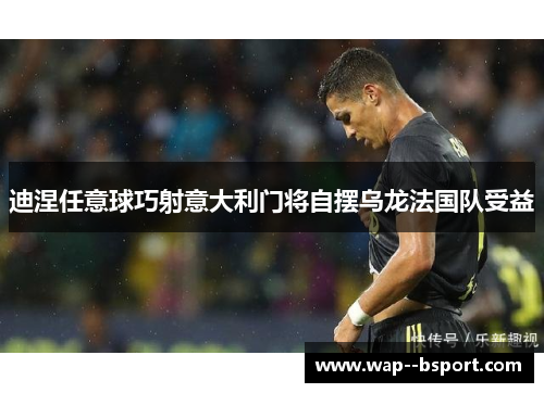 迪涅任意球巧射意大利门将自摆乌龙法国队受益 迪涅任意球巧射意大利门将自摆乌龙法国队受益